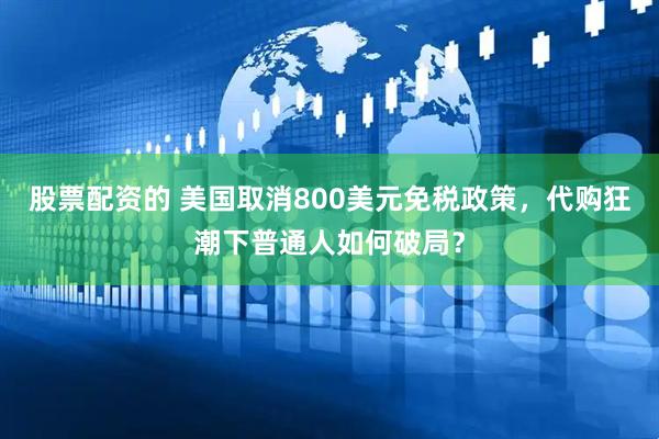 股票配资的 美国取消800美元免税政策，代购狂潮下普通人如何破局？