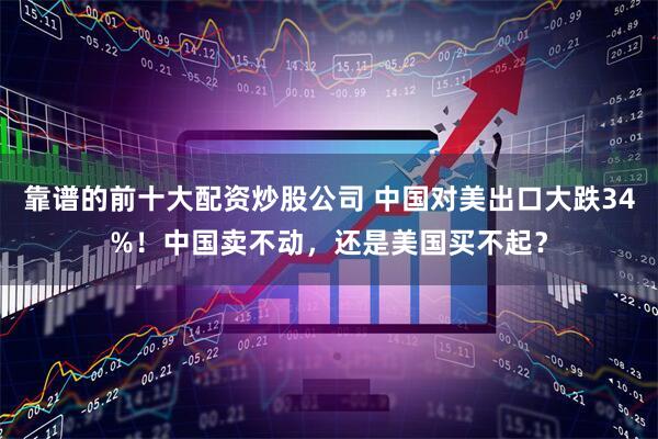 靠谱的前十大配资炒股公司 中国对美出口大跌34%！中国卖不动，还是美国买不起？