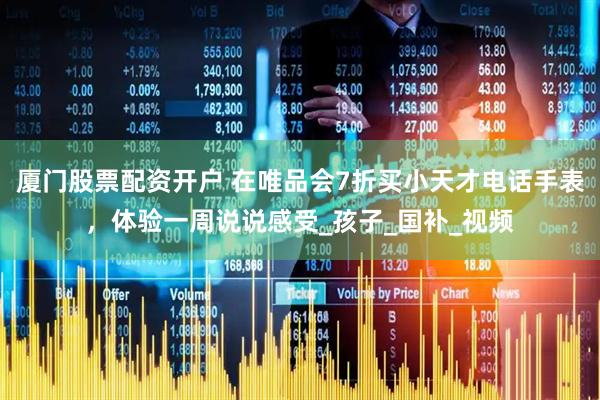 厦门股票配资开户 在唯品会7折买小天才电话手表，体验一周说说感受_孩子_国补_视频