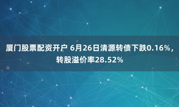 厦门股票配资开户 6月26日清源转债下跌0.16%，转股溢价率28.52%