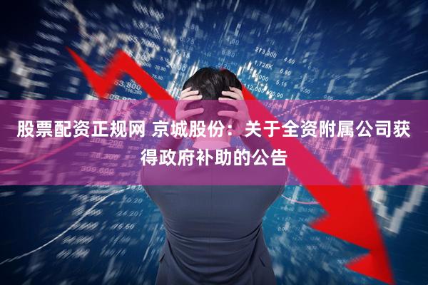股票配资正规网 京城股份：关于全资附属公司获得政府补助的公告