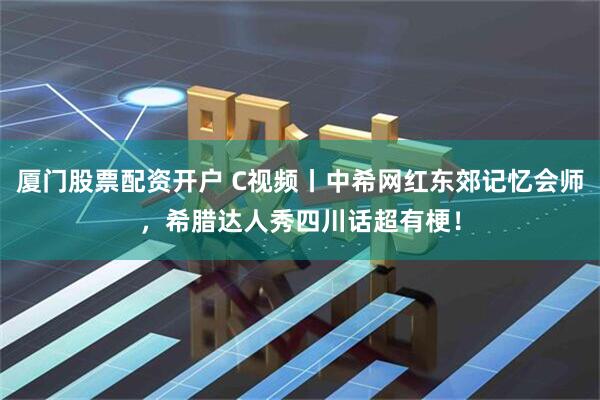 厦门股票配资开户 C视频丨中希网红东郊记忆会师，希腊达人秀四川话超有梗！