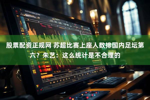 股票配资正规网 苏超比赛上座人数排国内足坛第六？朱艺：这么统计是不合理的