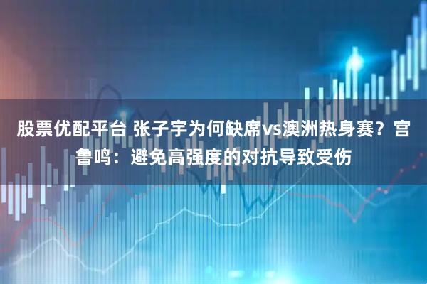 股票优配平台 张子宇为何缺席vs澳洲热身赛？宫鲁鸣：避免高强度的对抗导致受伤