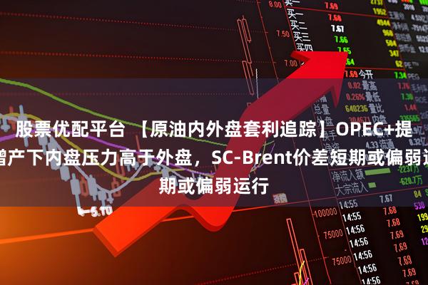 股票优配平台 【原油内外盘套利追踪】OPEC+提速增产下内盘压力高于外盘，SC-Brent价差短期或偏弱运行