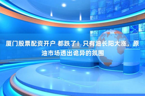 厦门股票配资开户 都跌了！只有油长阳大涨，原油市场透出诡异的氛围