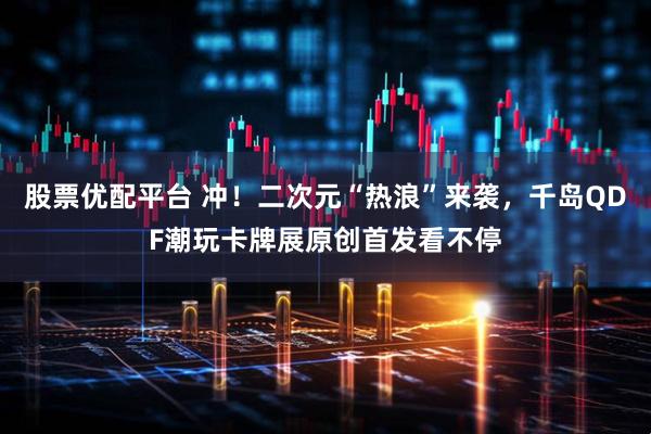股票优配平台 冲！二次元“热浪”来袭，千岛QDF潮玩卡牌展原创首发看不停