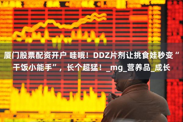 厦门股票配资开户 哇哦！DDZ片剂让挑食娃秒变“干饭小能手”，长个超猛！_mg_营养品_成长