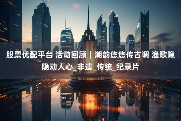 股票优配平台 活动回顾｜潮韵悠悠传古调 渔歌隐隐动人心_非遗_传统_纪录片