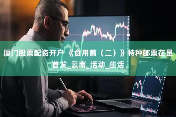 厦门股票配资开户 《食用菌（二）》特种邮票在昆首发_云南_活动_生活