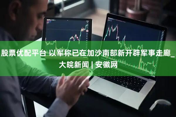 股票优配平台 以军称已在加沙南部新开辟军事走廊_大皖新闻 | 安徽网