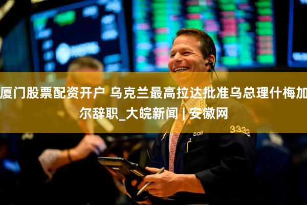 厦门股票配资开户 乌克兰最高拉达批准乌总理什梅加尔辞职_大皖新闻 | 安徽网