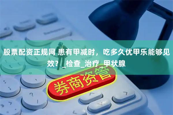 股票配资正规网 患有甲减时，吃多久优甲乐能够见效？_检查_治疗_甲状腺