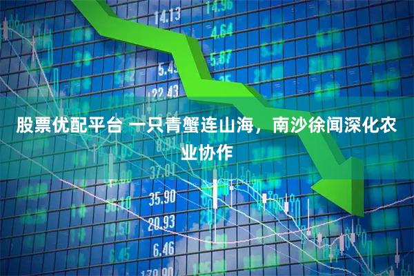 股票优配平台 一只青蟹连山海，南沙徐闻深化农业协作