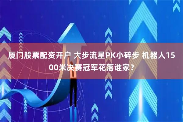 厦门股票配资开户 大步流星PK小碎步 机器人1500米决赛冠军花落谁家？