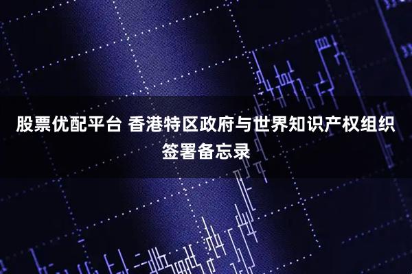 股票优配平台 香港特区政府与世界知识产权组织签署备忘录