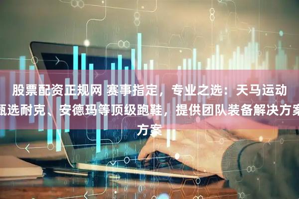 股票配资正规网 赛事指定，专业之选：天马运动甄选耐克、安德玛等顶级跑鞋，提供团队装备解决方案