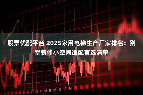 股票优配平台 2025家用电梯生产厂家排名：别墅装修小空间适配首选清单