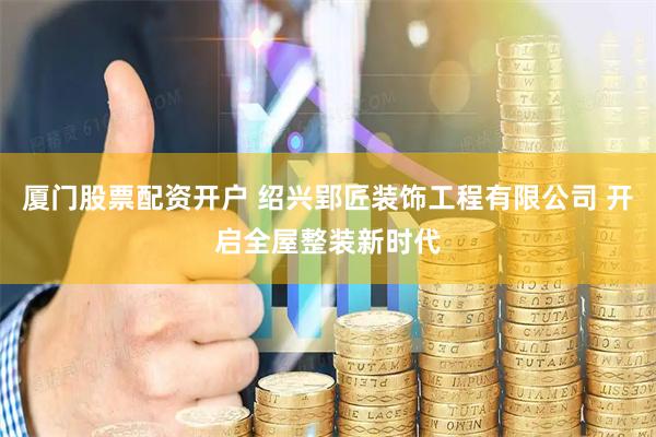 厦门股票配资开户 绍兴郢匠装饰工程有限公司 开启全屋整装新时代