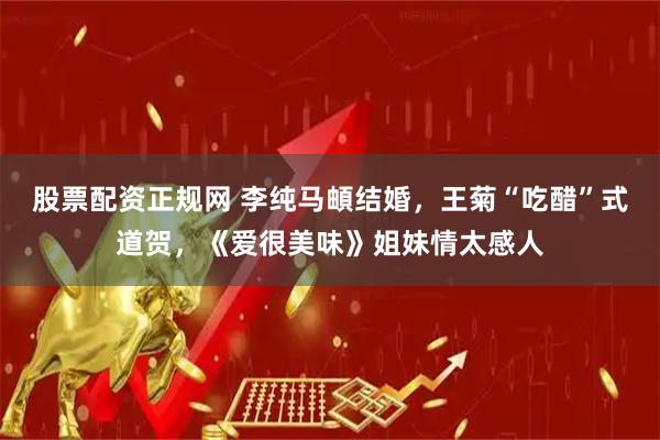 股票配资正规网 李纯马頔结婚，王菊“吃醋”式道贺，《爱很美味》姐妹情太感人
