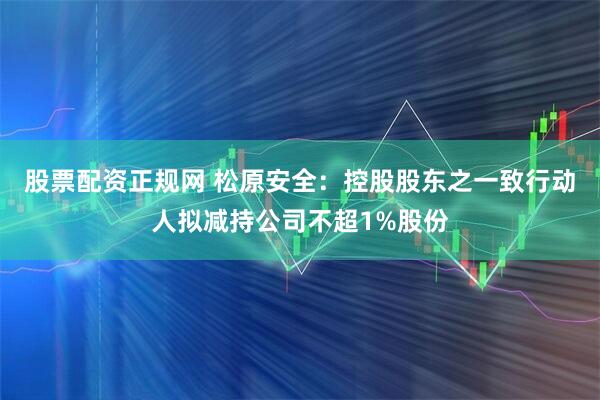 股票配资正规网 松原安全:控股股东之一致行动人拟减持公司不超1%股份