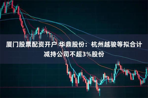 厦门股票配资开户 华鼎股份：杭州越骏等拟合计减持公司不超3%股份