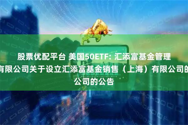 股票优配平台 美国50ETF: 汇添富基金管理股份有限公司关于设立汇添富基金销售(上海)有限公司的公告