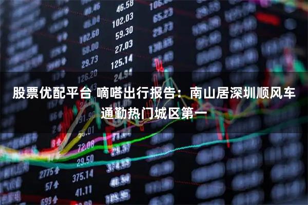 股票优配平台 嘀嗒出行报告：南山居深圳顺风车通勤热门城区第一