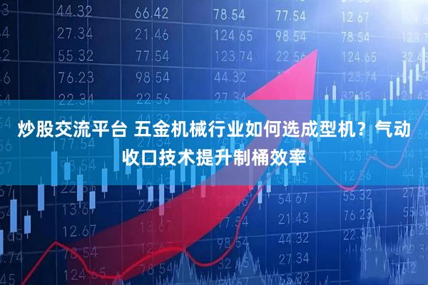 炒股交流平台 五金机械行业如何选成型机？气动收口技术提升制桶效率