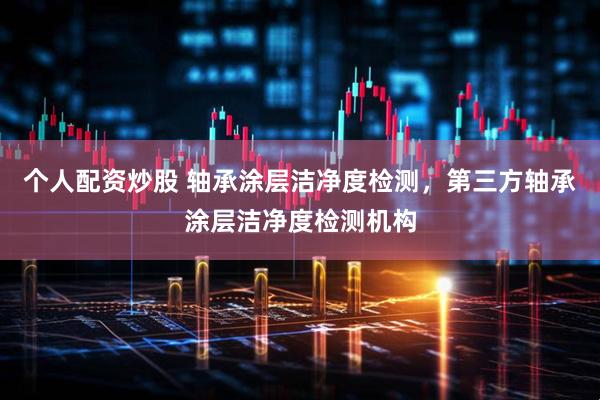 个人配资炒股 轴承涂层洁净度检测，第三方轴承涂层洁净度检测机构