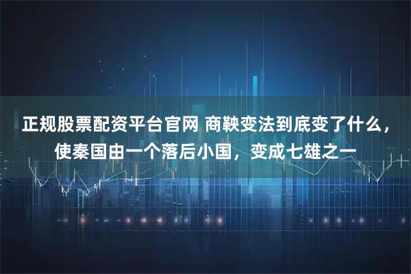 正规股票配资平台官网 商鞅变法到底变了什么，使秦国由一个落后小国，变成七雄之一