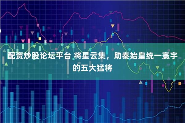 配资炒股论坛平台 将星云集，助秦始皇统一寰宇的五大猛将