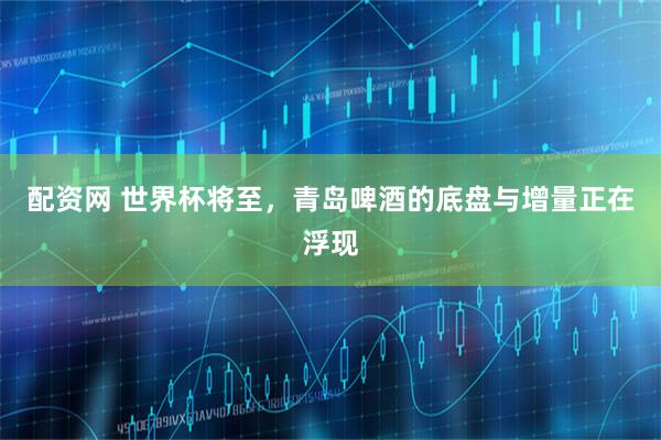 配资网 世界杯将至,青岛啤酒的底盘与增量正在浮现