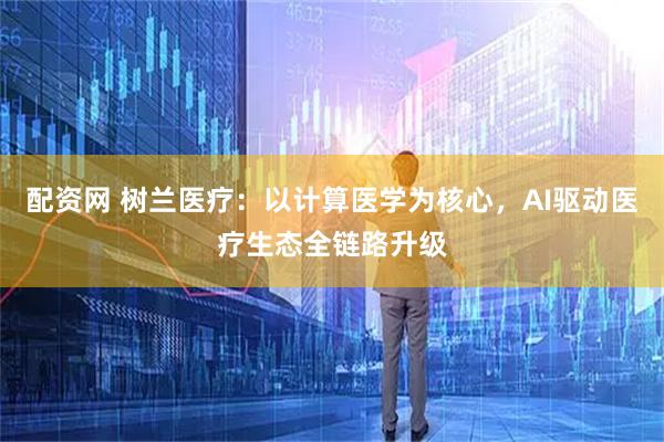 配资网 树兰医疗:以计算医学为核心,AI驱动医疗生态全链路升级