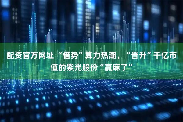 配资官方网址 “借势”算力热潮，“晋升”千亿市值的紫光股份“赢麻了”