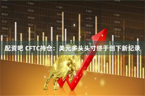 配资吧 CFTC持仓：美元多头头寸终于创下新纪录
