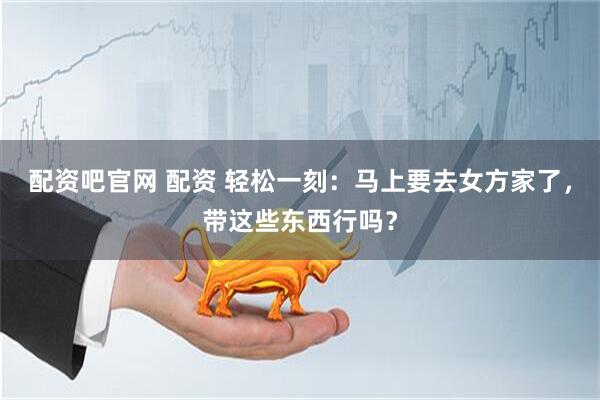 配资吧官网 配资 轻松一刻：马上要去女方家了，带这些东西行吗？